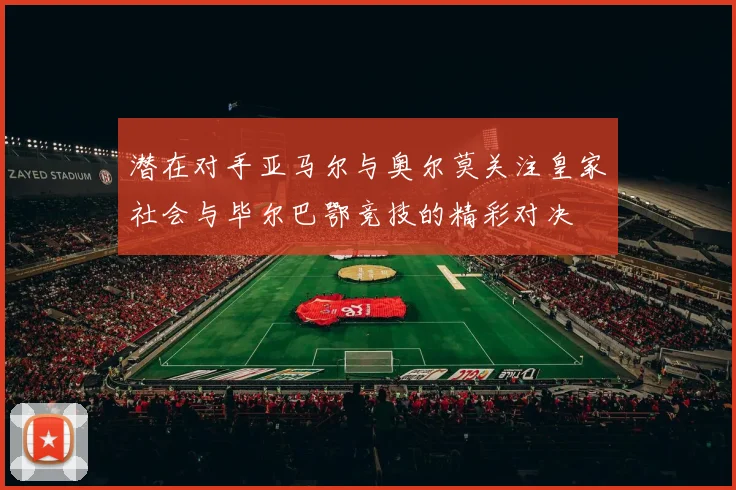 潜在对手亚马尔与奥尔莫关注皇家社会与毕尔巴鄂竞技的精彩对决