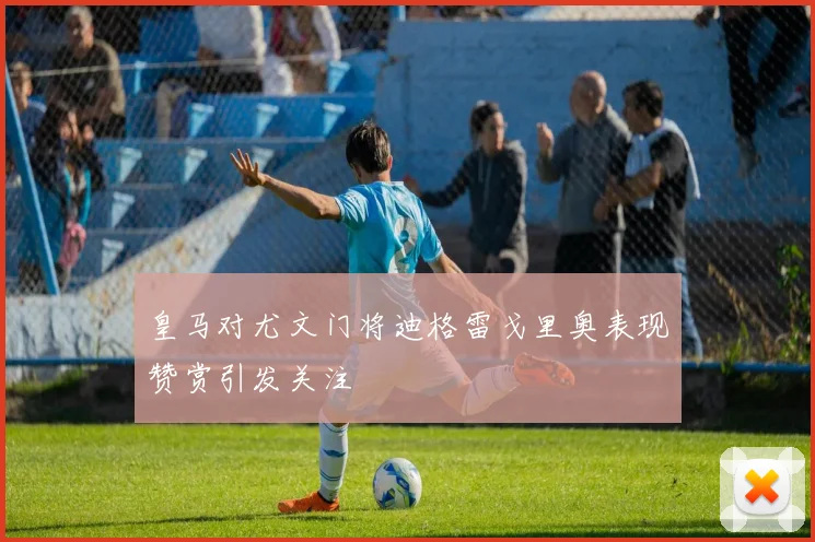 皇马对尤文门将迪格雷戈里奥表现赞赏引发关注