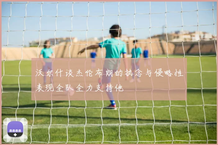 沃尔什谈杰伦布朗的执念与侵略性表现全队全力支持他