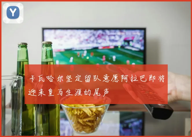 卡瓦哈尔坚定留队意愿阿拉巴即将迎来皇马生涯的尾声