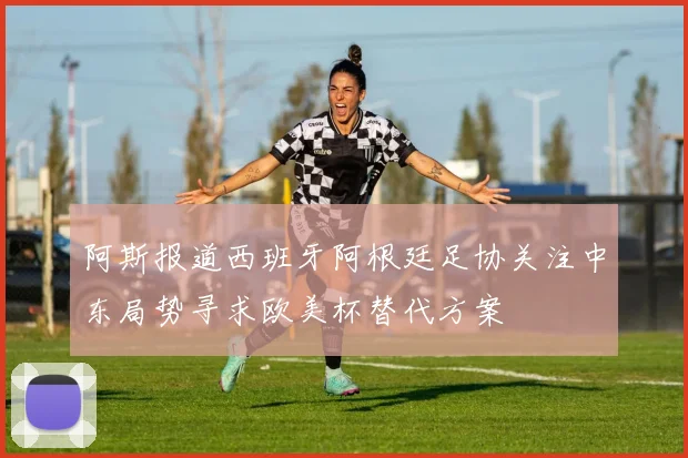 阿斯报道西班牙阿根廷足协关注中东局势寻求欧美杯替代方案