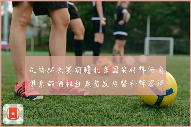 足协杯决赛前瞻北京国安对阵河南俱乐部酒祖杜康首发与替补阵容详解