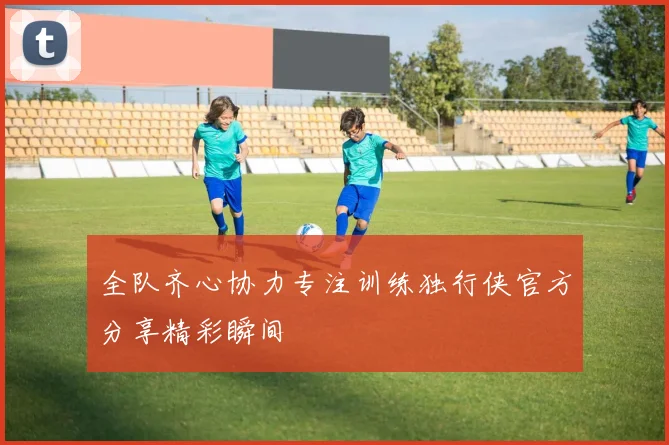 全队齐心协力专注训练独行侠官方分享精彩瞬间