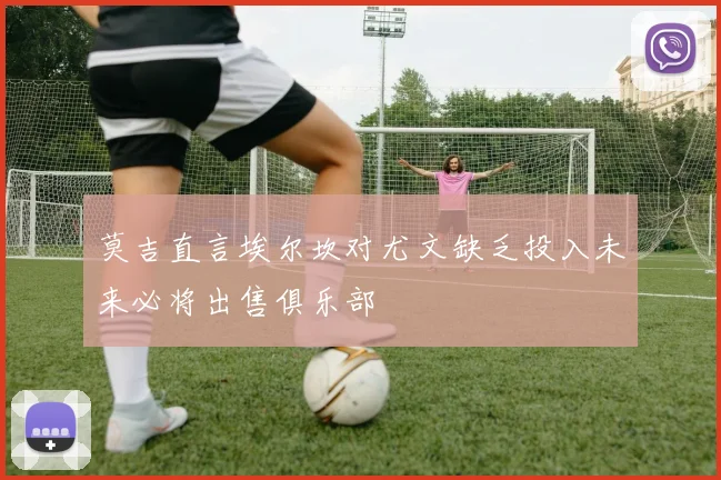 莫吉直言埃尔坎对尤文缺乏投入未来必将出售俱乐部