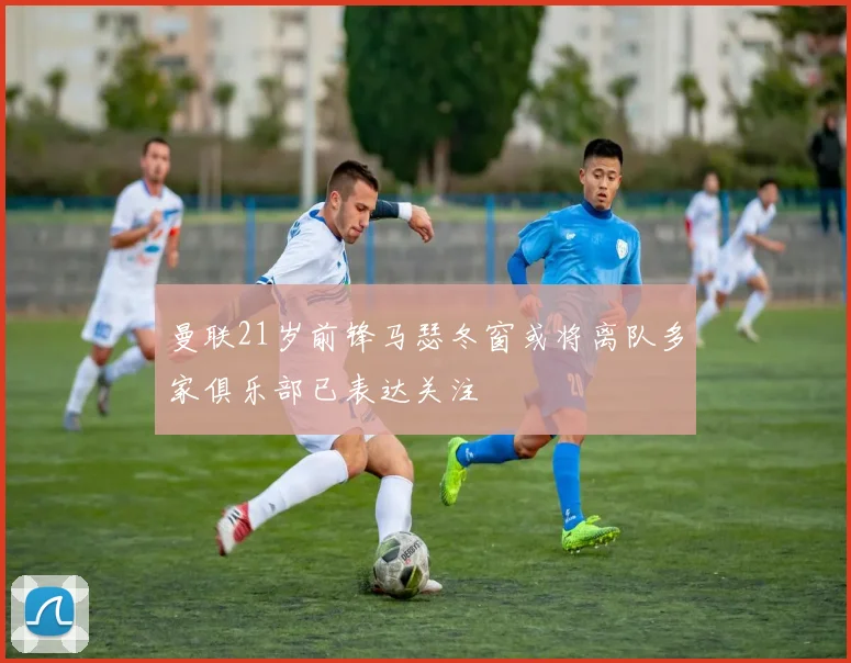 曼联21岁前锋马瑟冬窗或将离队多家俱乐部已表达关注