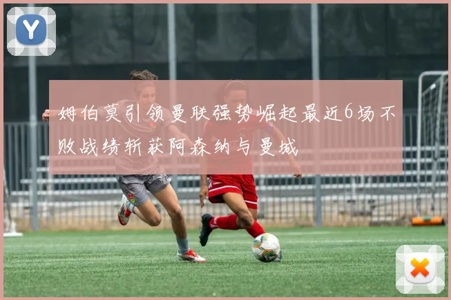姆伯莫引领曼联强势崛起最近6场不败战绩斩获阿森纳与曼城