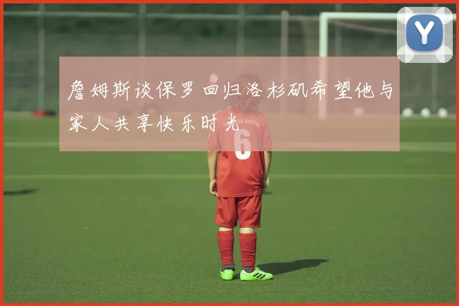 詹姆斯谈保罗回归洛杉矶希望他与家人共享快乐时光