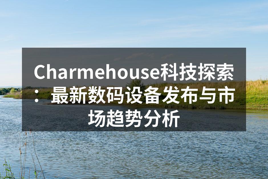 Charmehouse科技探索：最新数码设备发布与市场趋势分析